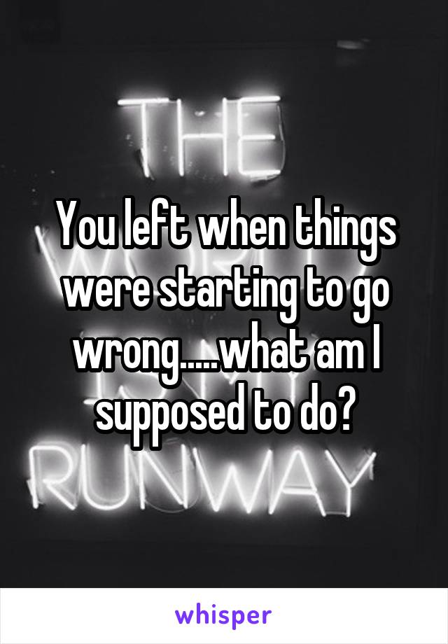 You left when things were starting to go wrong.....what am I supposed to do?