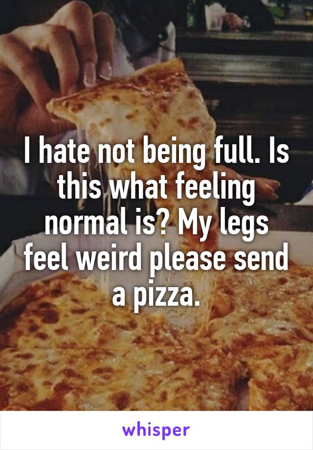 I hate not being full. Is this what feeling normal is? My legs feel weird please send a pizza.