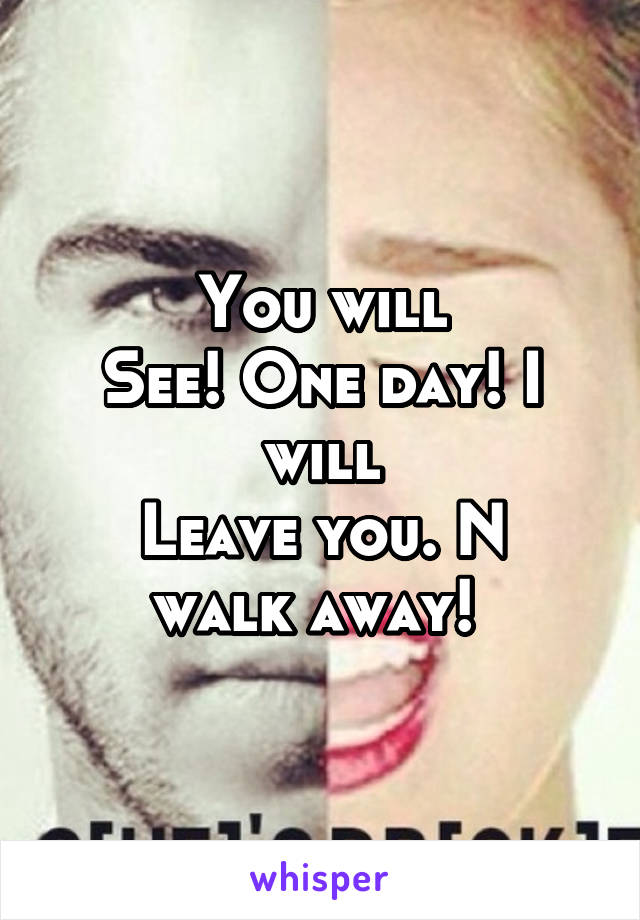 You will
See! One day! I will
Leave you. N walk away! 