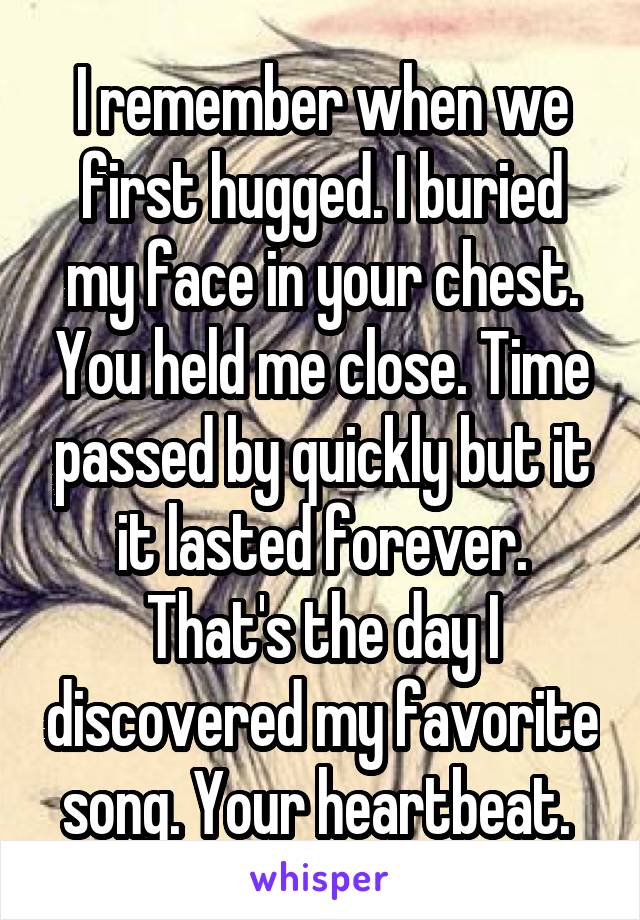 I remember when we first hugged. I buried my face in your chest. You held me close. Time passed by quickly but it it lasted forever. That's the day I discovered my favorite song. Your heartbeat. 