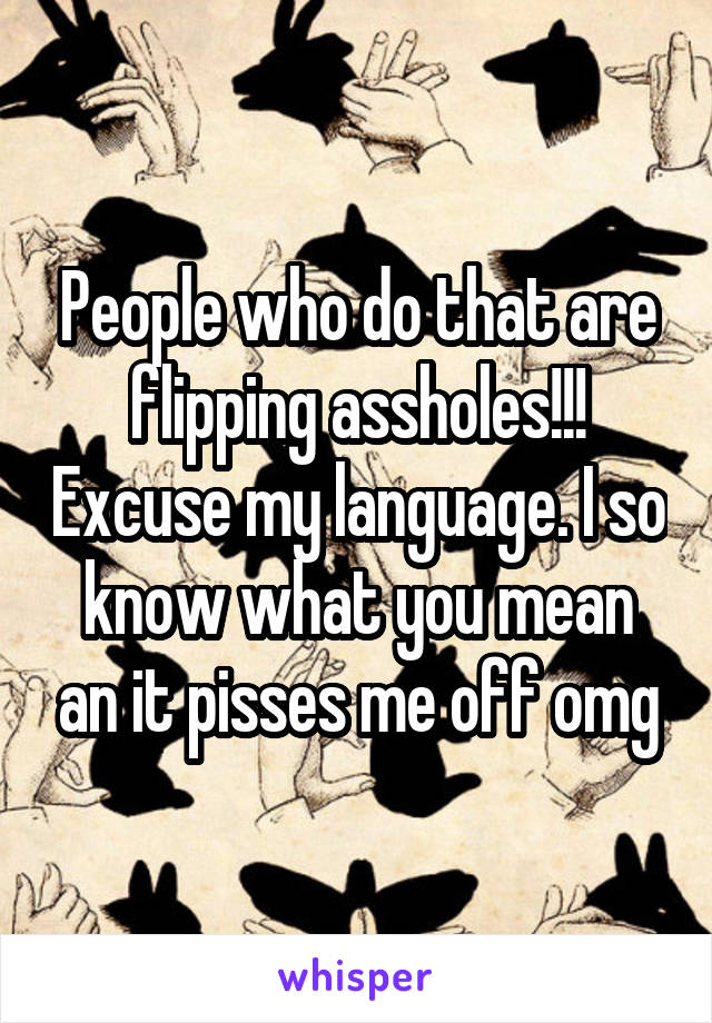 People who do that are flipping assholes!!! Excuse my language. I so know what you mean an it pisses me off omg