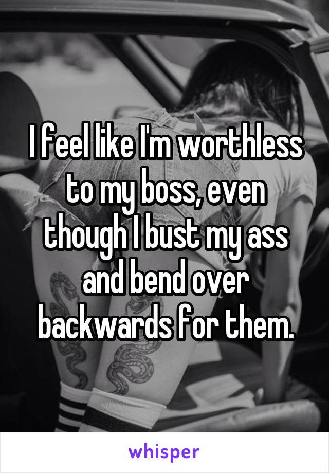 I feel like I'm worthless to my boss, even though I bust my ass and bend over backwards for them.