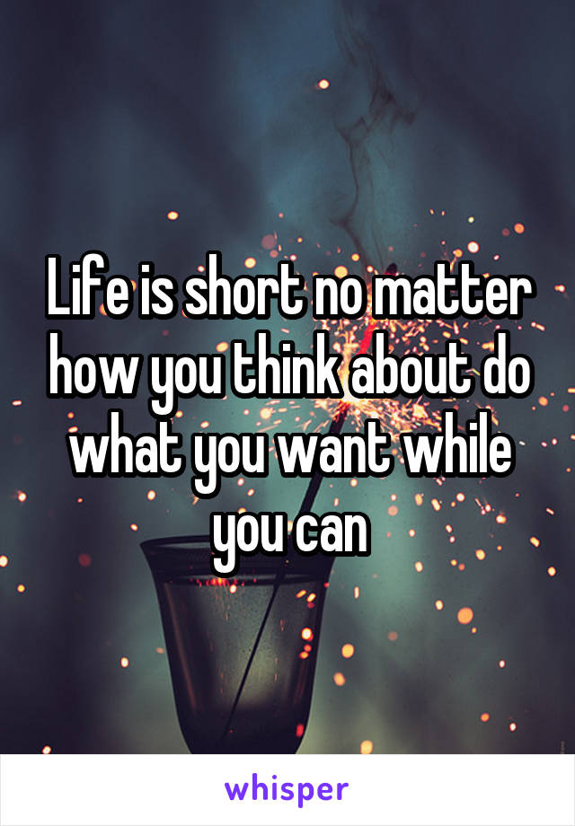 Life is short no matter how you think about do what you want while you can