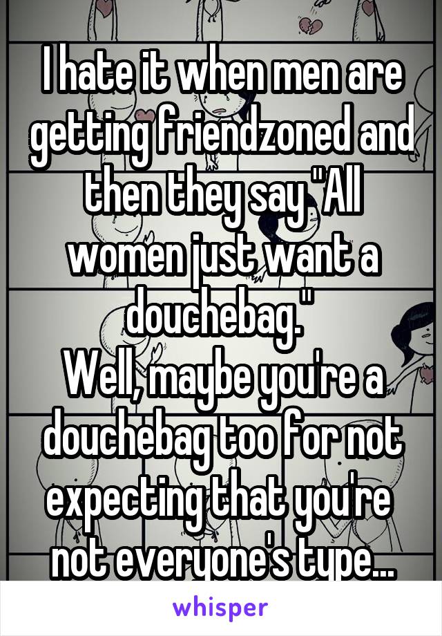 I hate it when men are getting friendzoned and then they say "All women just want a douchebag." 
Well, maybe you're a douchebag too for not expecting that you're  not everyone's type...