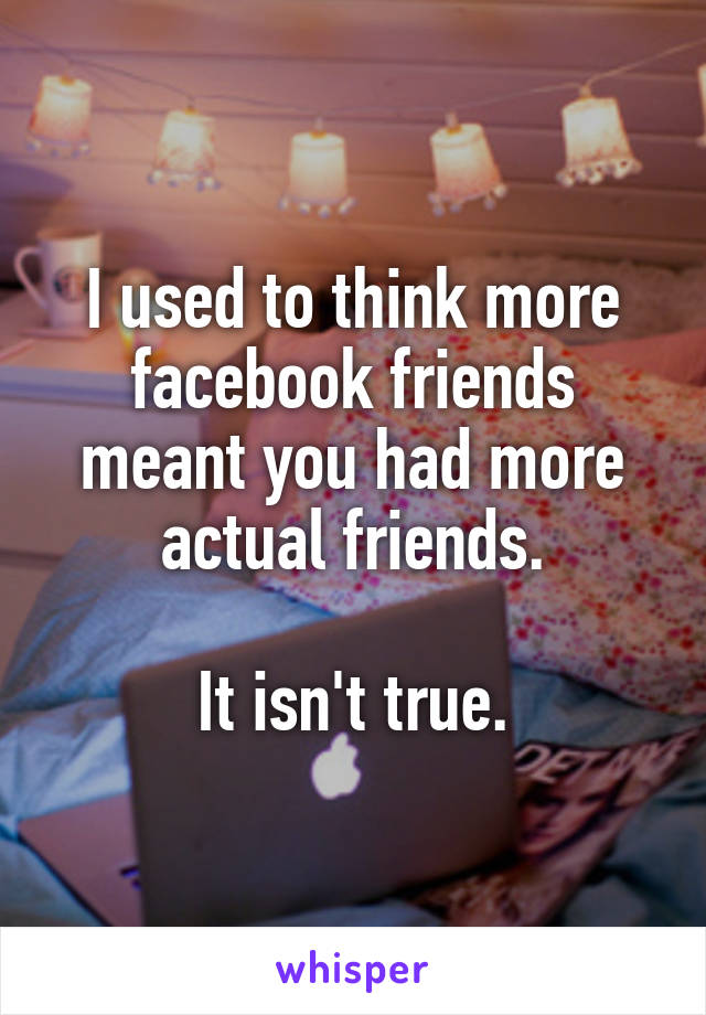 I used to think more facebook friends meant you had more actual friends.

It isn't true.