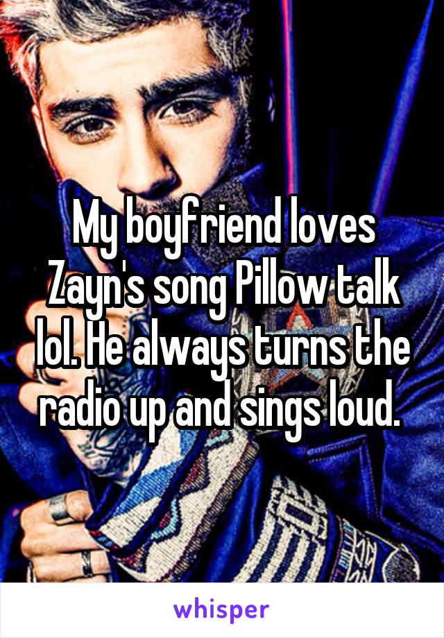 My boyfriend loves Zayn's song Pillow talk lol. He always turns the radio up and sings loud. 