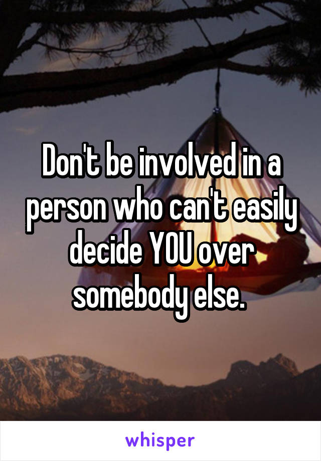 Don't be involved in a person who can't easily decide YOU over somebody else. 