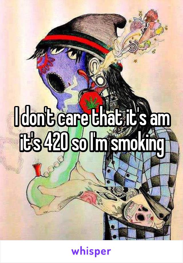 I don't care that it's am it's 420 so I'm smoking