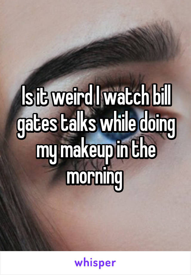 Is it weird I watch bill gates talks while doing my makeup in the morning 