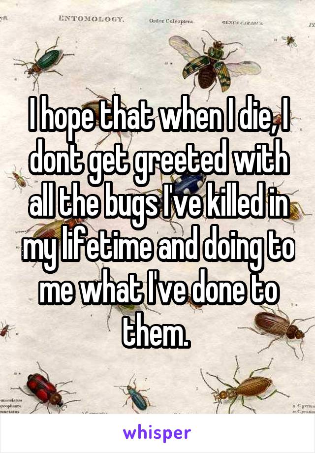 I hope that when I die, I dont get greeted with all the bugs I've killed in my lifetime and doing to me what I've done to them. 