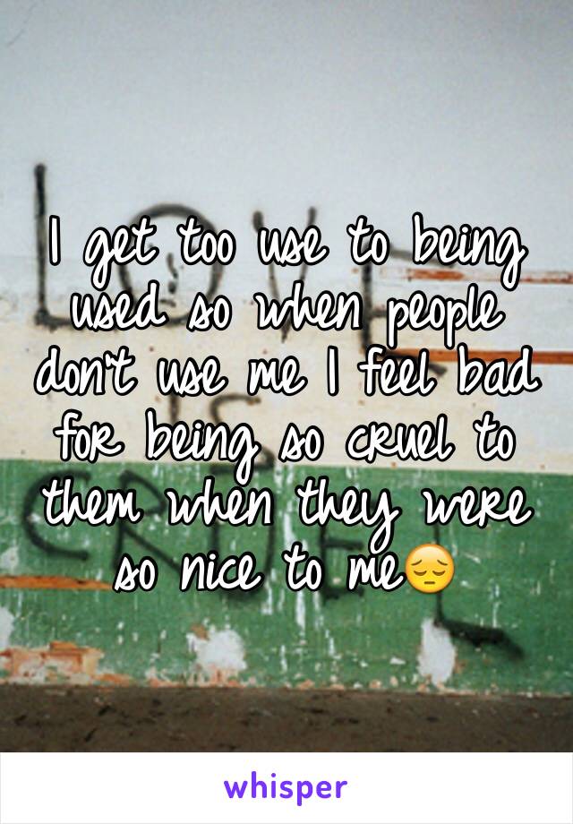 I get too use to being used so when people don't use me I feel bad for being so cruel to them when they were so nice to me😔