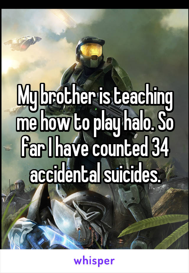 My brother is teaching me how to play halo. So far I have counted 34 accidental suicides.