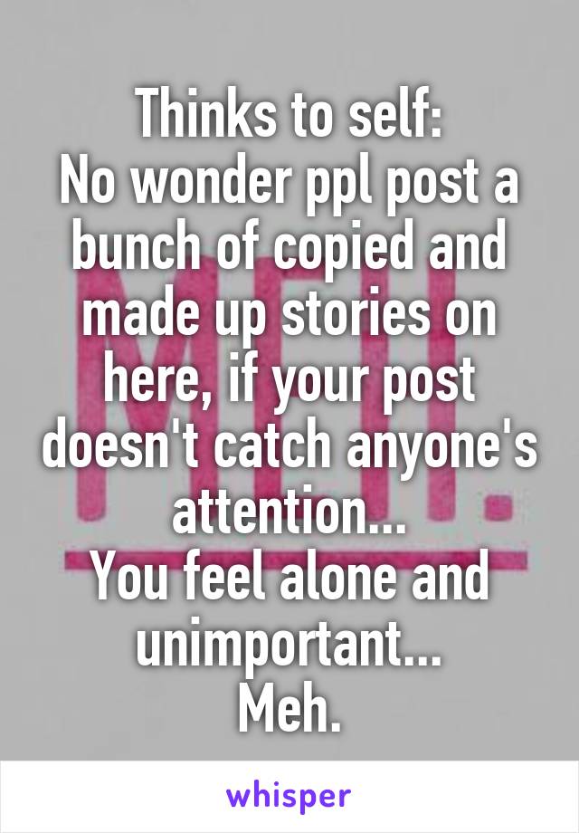 Thinks to self:
No wonder ppl post a bunch of copied and made up stories on here, if your post doesn't catch anyone's attention...
You feel alone and unimportant...
Meh.