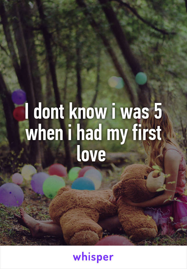 I dont know i was 5 when i had my first love 