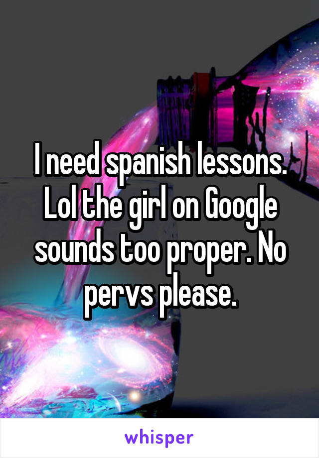 I need spanish lessons. Lol the girl on Google sounds too proper. No pervs please.