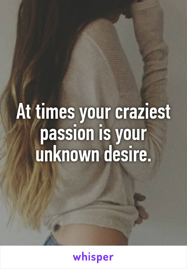 At times your craziest passion is your unknown desire.