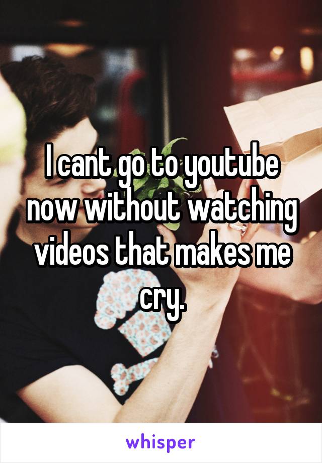 I cant go to youtube now without watching videos that makes me cry.