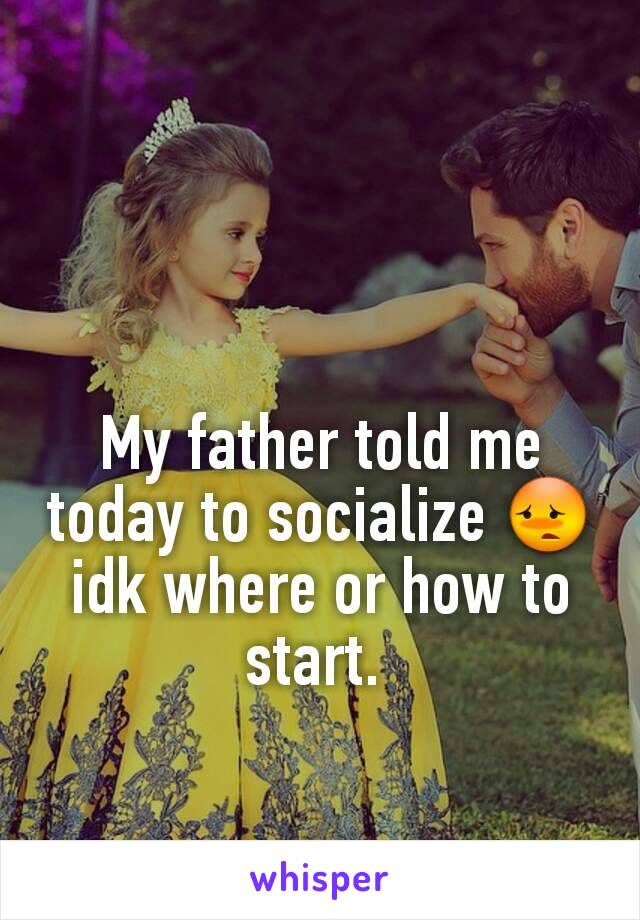 My father told me today to socialize 😳 idk where or how to start. 