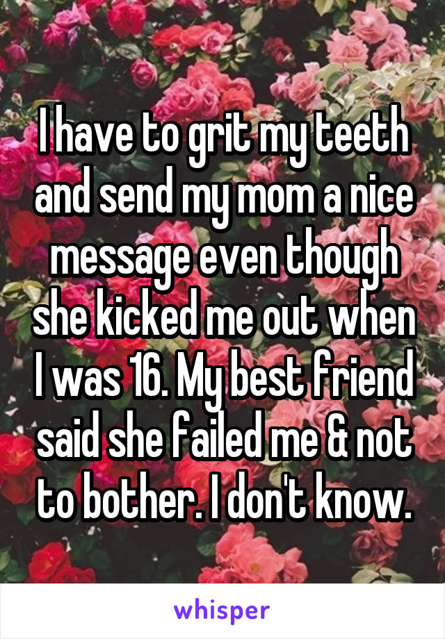 I have to grit my teeth and send my mom a nice message even though she kicked me out when I was 16. My best friend said she failed me & not to bother. I don't know.