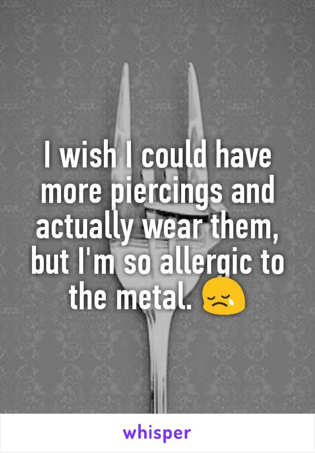 I wish I could have more piercings and actually wear them, but I'm so allergic to the metal. 😢