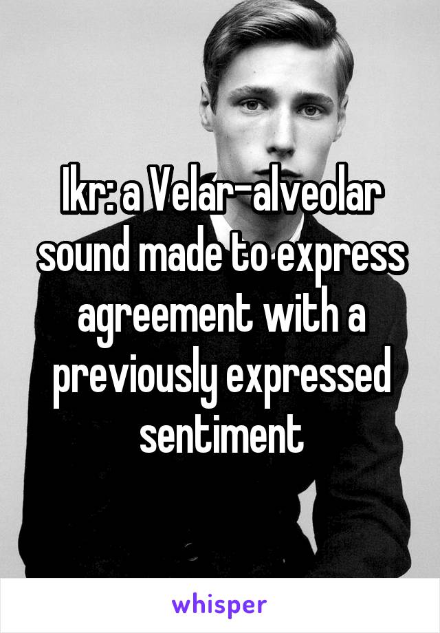 Ikr: a Velar-alveolar sound made to express agreement with a previously expressed sentiment