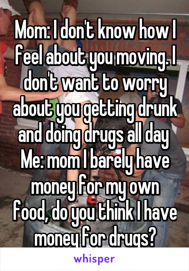 Mom: I don't know how I feel about you moving. I don't want to worry about you getting drunk and doing drugs all day 
Me: mom I barely have money for my own food, do you think I have money for drugs?