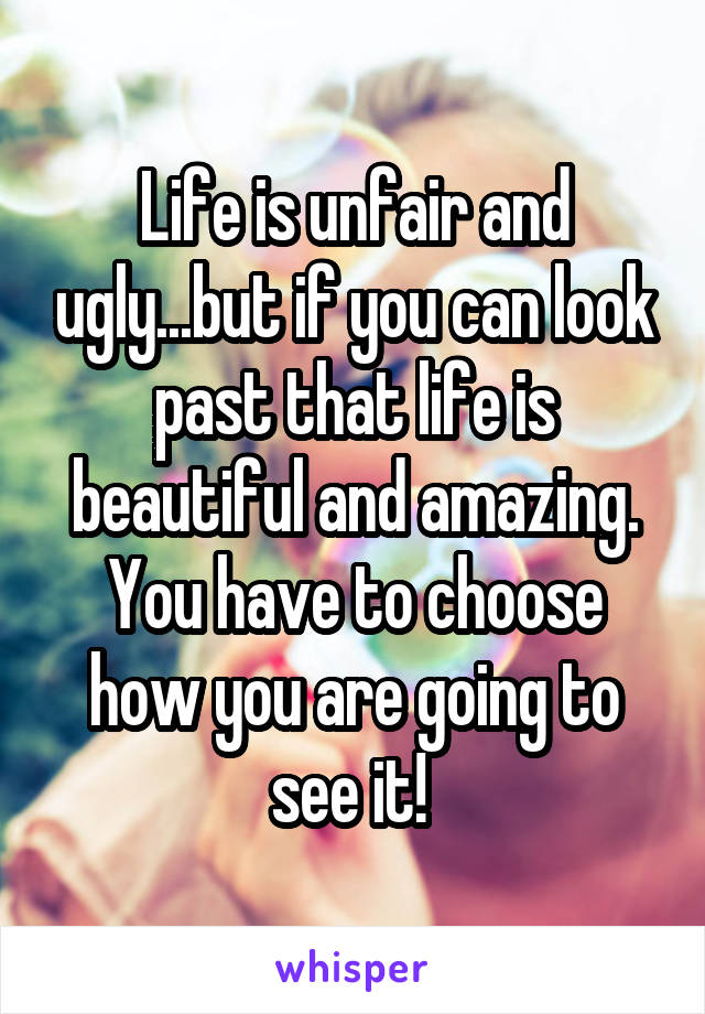 Life is unfair and ugly...but if you can look past that life is beautiful and amazing. You have to choose how you are going to see it! 