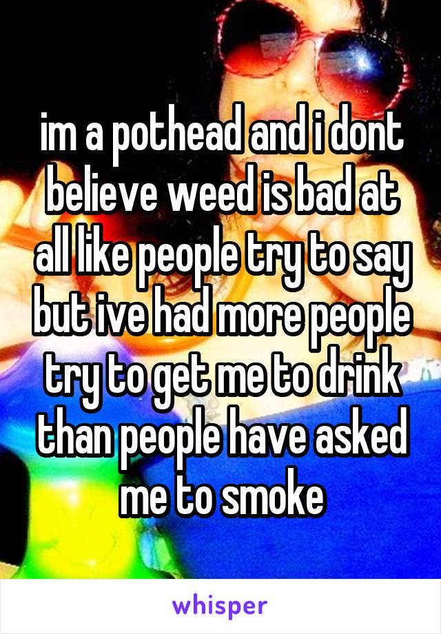 im a pothead and i dont believe weed is bad at all like people try to say but ive had more people try to get me to drink than people have asked me to smoke