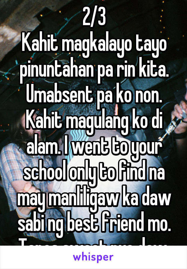 2/3
Kahit magkalayo tayo pinuntahan pa rin kita. Umabsent pa ko non. Kahit magulang ko di alam. I went to your school only to find na may manliligaw ka daw sabi ng best friend mo. Tapos sweet nyo daw.