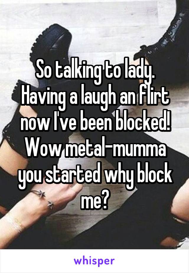 So talking to lady. Having a laugh an flirt now I've been blocked! Wow metal-mumma you started why block me?