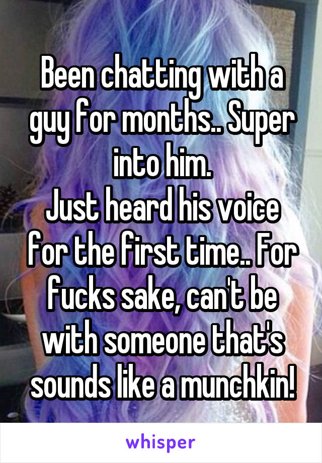 Been chatting with a guy for months.. Super into him.
Just heard his voice for the first time.. For fucks sake, can't be with someone that's sounds like a munchkin!