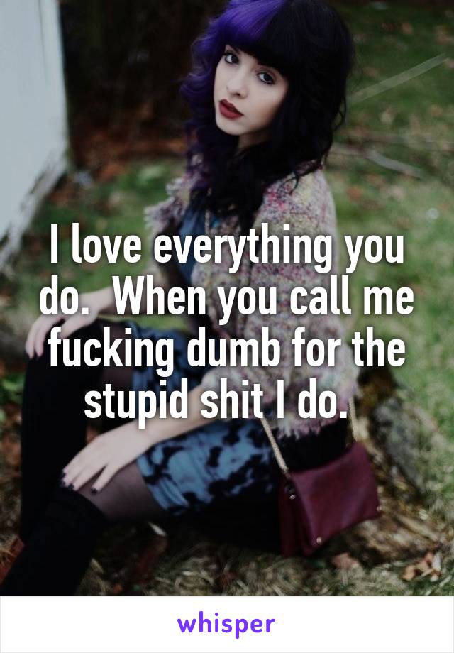 I love everything you do.  When you call me fucking dumb for the stupid shit I do.  