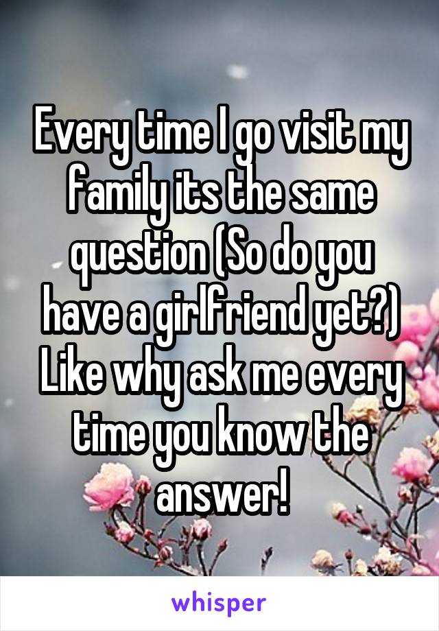 Every time I go visit my family its the same question (So do you have a girlfriend yet?) Like why ask me every time you know the answer!