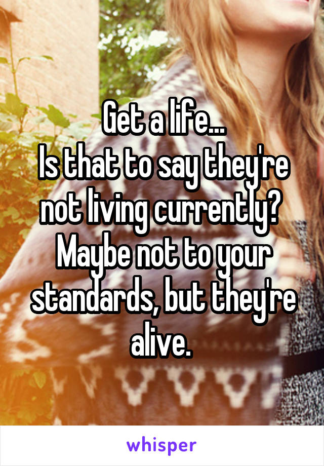 Get a life...
Is that to say they're not living currently? 
Maybe not to your standards, but they're alive. 