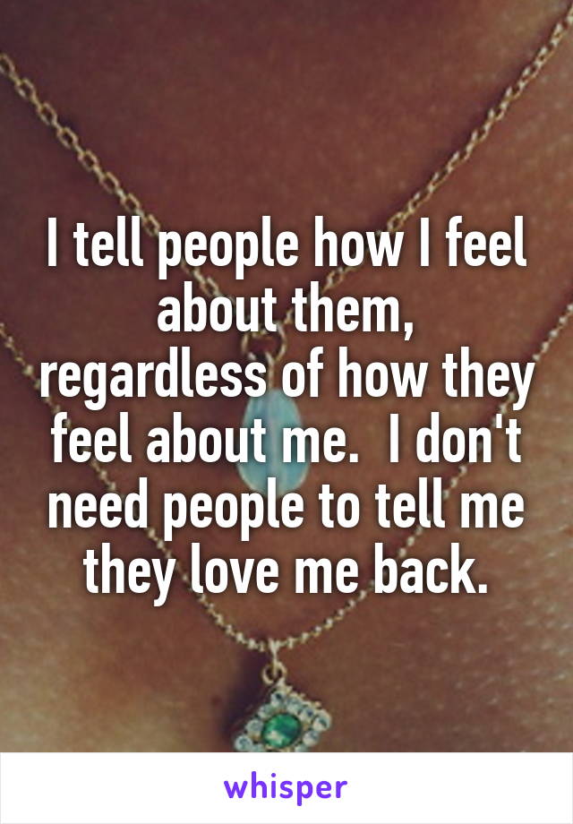 I tell people how I feel about them, regardless of how they feel about me.  I don't need people to tell me they love me back.