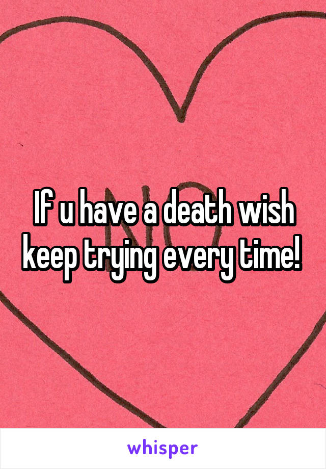 If u have a death wish keep trying every time! 