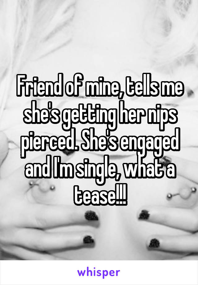 Friend of mine, tells me she's getting her nips pierced. She's engaged and I'm single, what a tease!!!