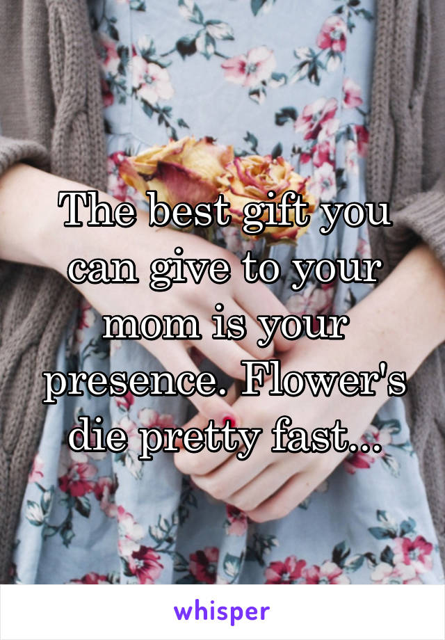 The best gift you can give to your mom is your presence. Flower's die pretty fast...