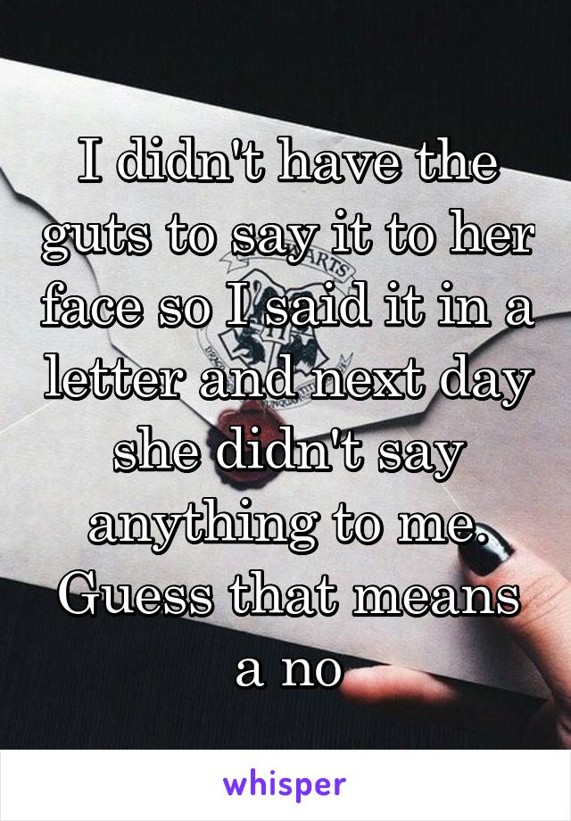 I didn't have the guts to say it to her face so I said it in a letter and next day she didn't say anything to me. Guess that means a no