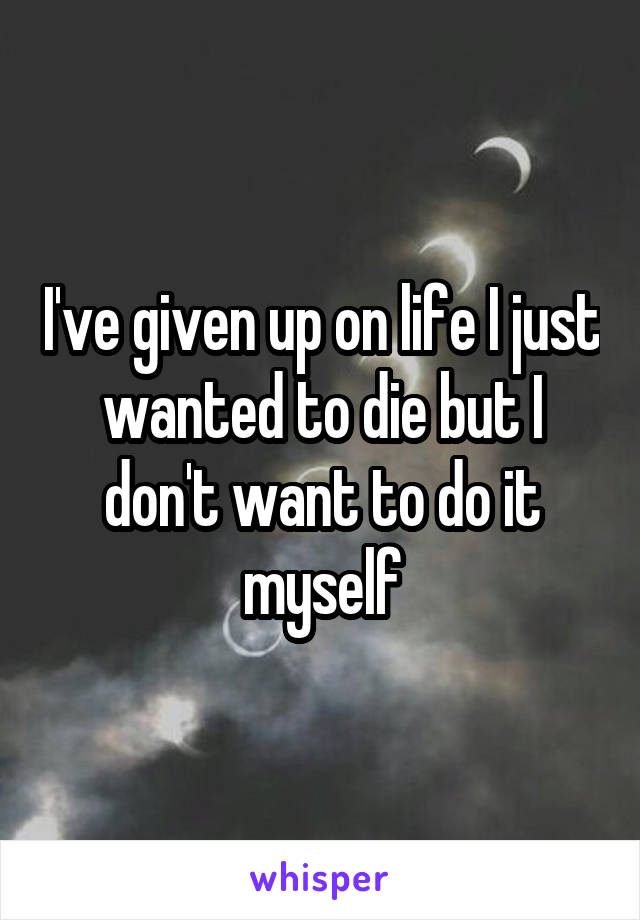 I've given up on life I just wanted to die but I don't want to do it myself