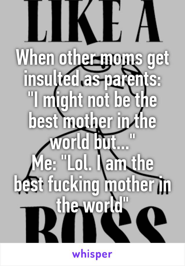 When other moms get insulted as parents:
"I might not be the best mother in the world but..."
Me: "Lol. I am the best fucking mother in the world"