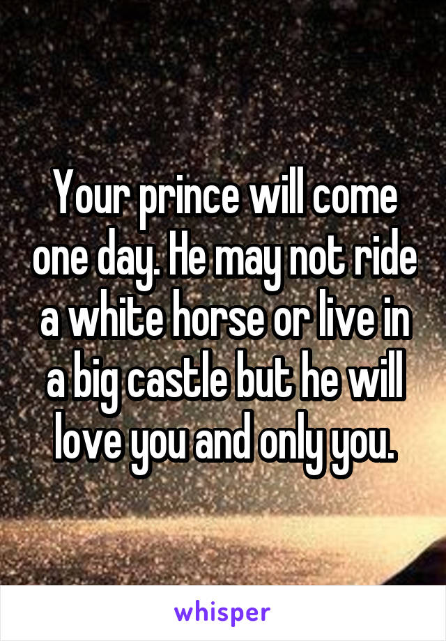 Your prince will come one day. He may not ride a white horse or live in a big castle but he will love you and only you.