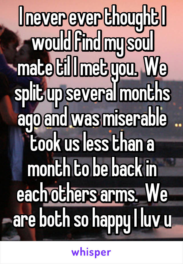 I never ever thought I would find my soul mate til I met you.  We split up several months ago and was miserable took us less than a month to be back in each others arms.  We are both so happy I luv u 