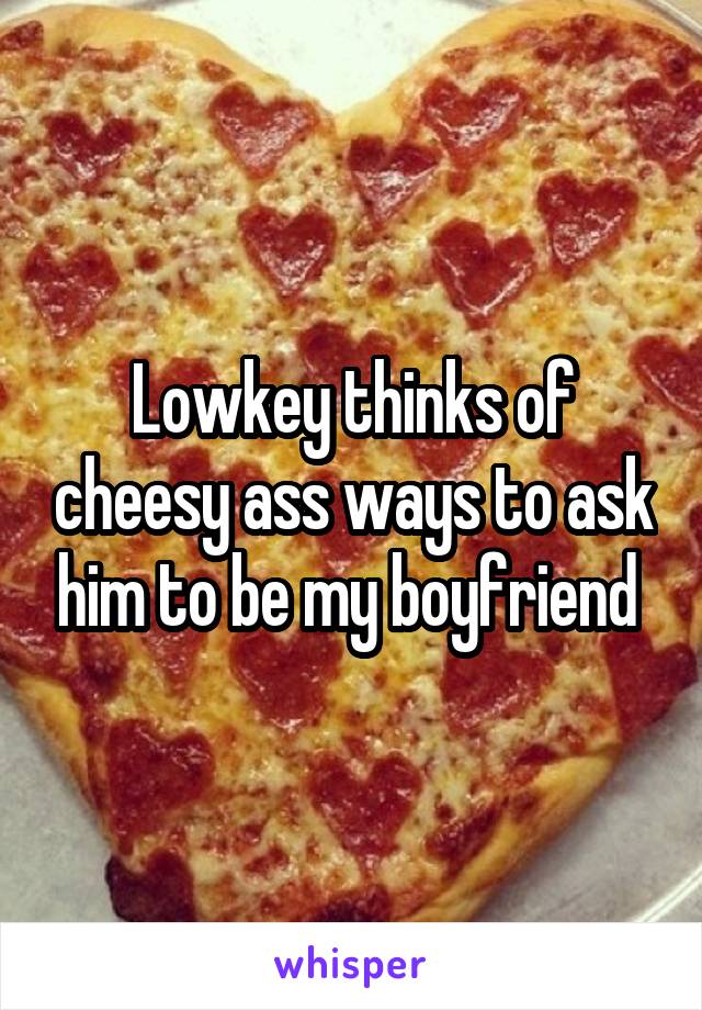 Lowkey thinks of cheesy ass ways to ask him to be my boyfriend 