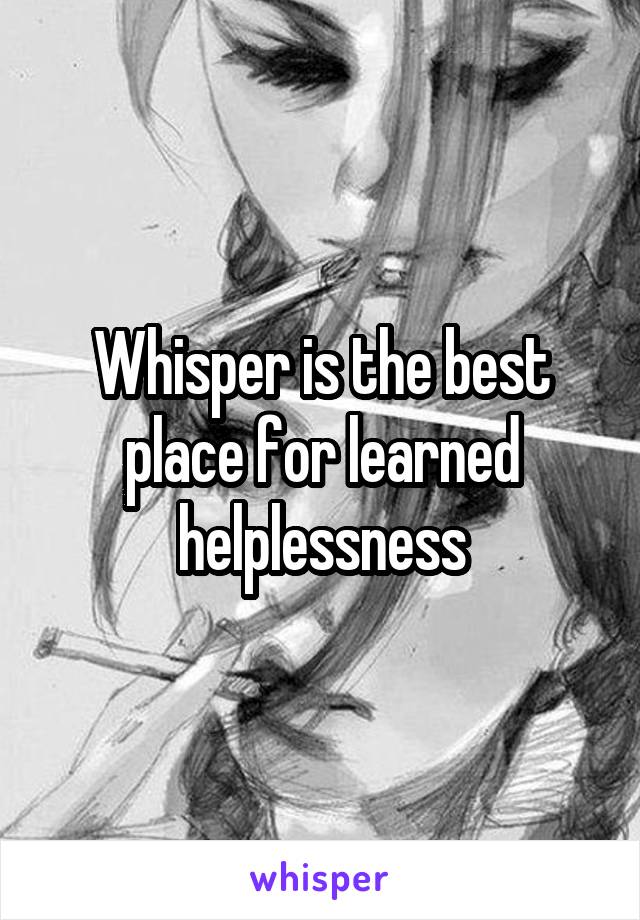 Whisper is the best place for learned helplessness