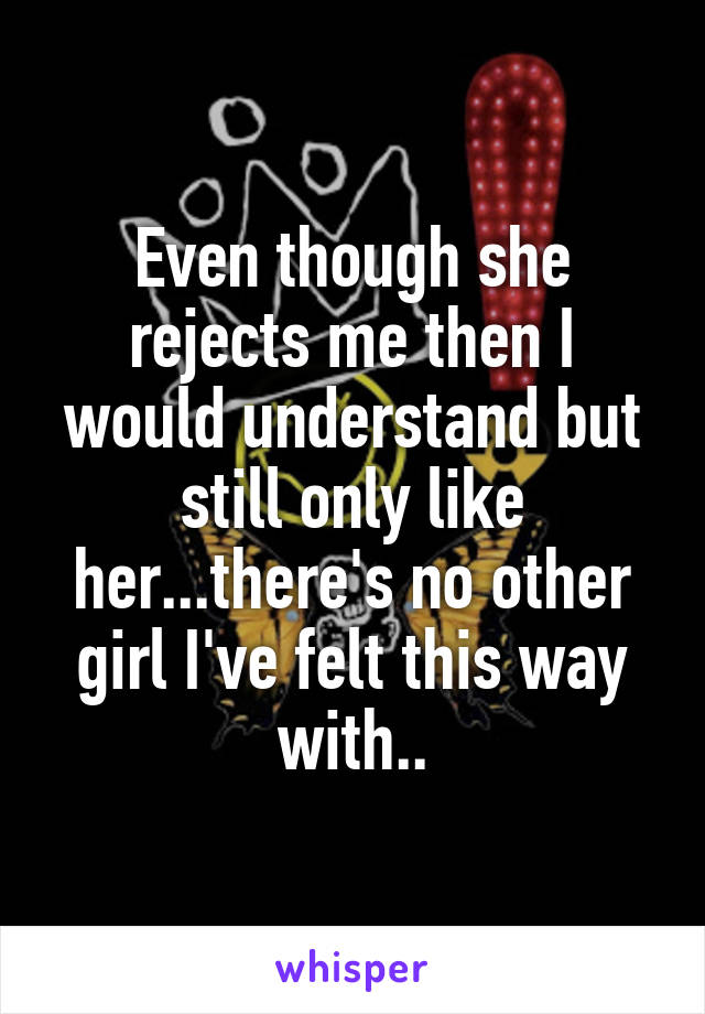 Even though she rejects me then I would understand but still only like her...there's no other girl I've felt this way with..