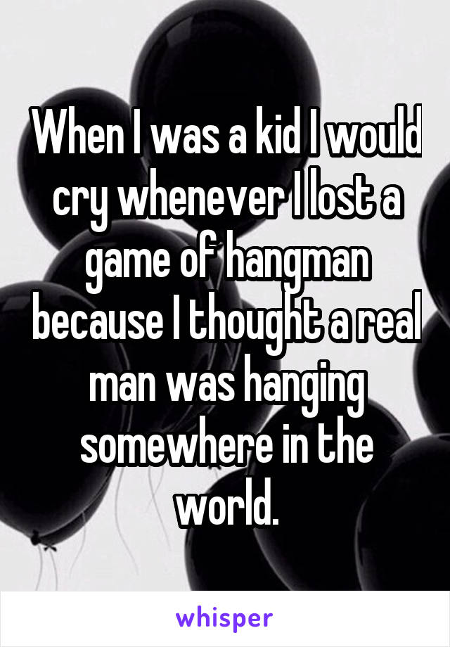 When I was a kid I would cry whenever I lost a game of hangman because I thought a real man was hanging somewhere in the world.