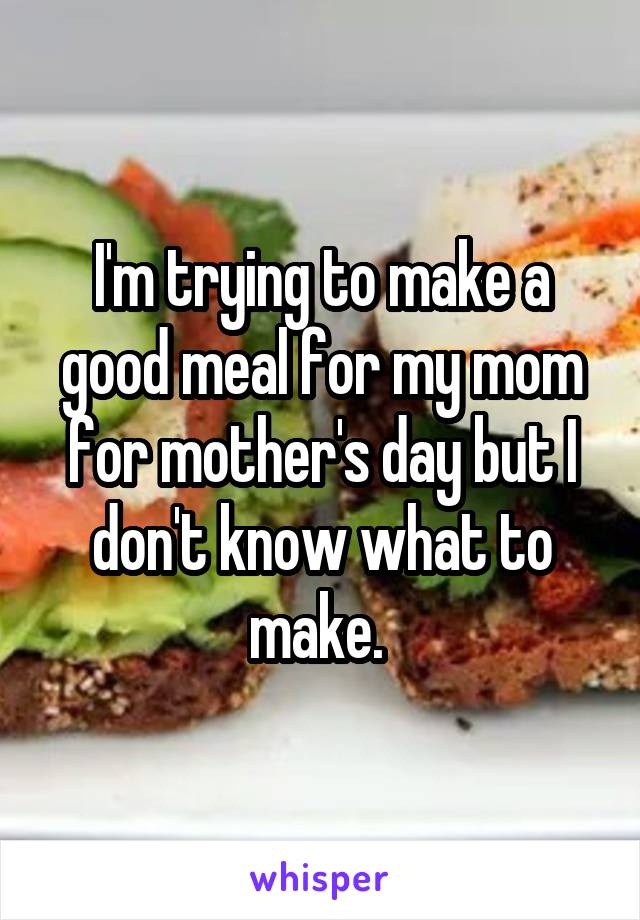 I'm trying to make a good meal for my mom for mother's day but I don't know what to make. 