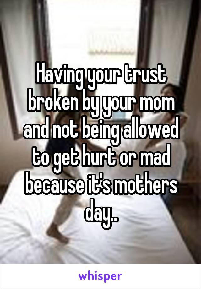 Having your trust broken by your mom and not being allowed to get hurt or mad because it's mothers day..