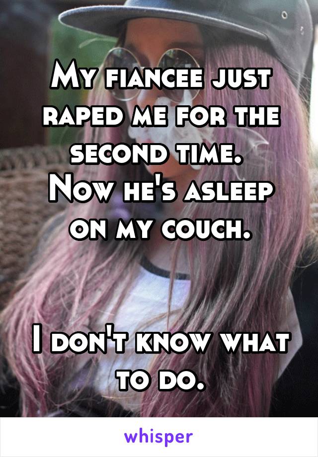 My fiancee just raped me for the second time. 
Now he's asleep on my couch.


I don't know what to do.